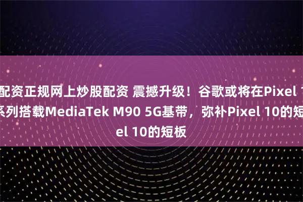 配资正规网上炒股配资 震撼升级！谷歌或将在Pixel 11系列搭载MediaTek M90 5G基带，弥补Pixel 10的短板