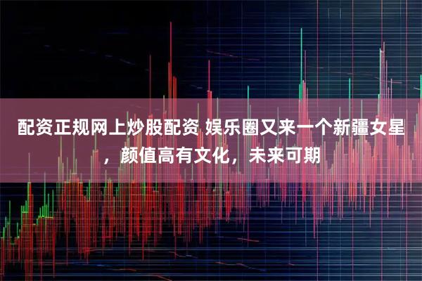 配资正规网上炒股配资 娱乐圈又来一个新疆女星，颜值高有文化，未来可期
