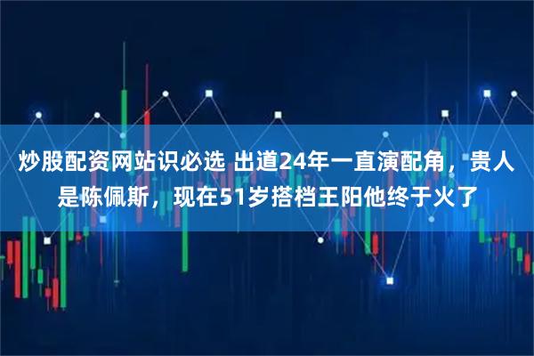 炒股配资网站识必选 出道24年一直演配角，贵人是陈佩斯，现在51岁搭档王阳他终于火了