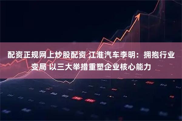 配资正规网上炒股配资 江淮汽车李明：拥抱行业变局 以三大举措重塑企业核心能力