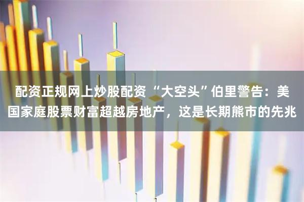 配资正规网上炒股配资 “大空头”伯里警告：美国家庭股票财富超越房地产，这是长期熊市的先兆