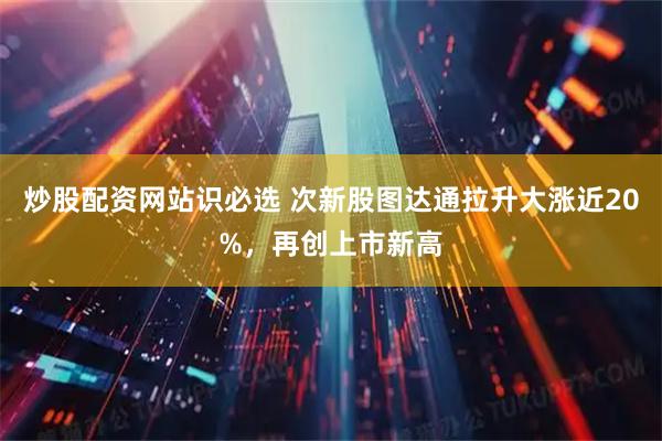 炒股配资网站识必选 次新股图达通拉升大涨近20%，再创上市新高