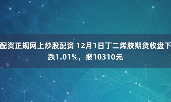 配资正规网上炒股配资 12月1日丁二烯胶期货收盘下跌1.01%，报10310元