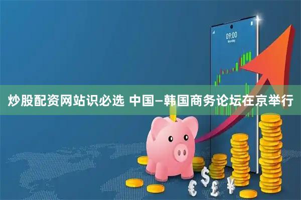 炒股配资网站识必选 中国—韩国商务论坛在京举行