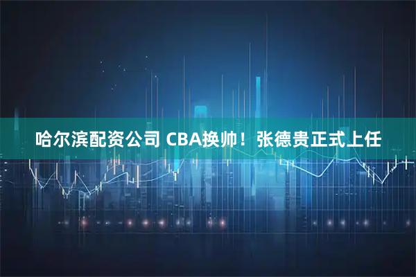 哈尔滨配资公司 CBA换帅！张德贵正式上任
