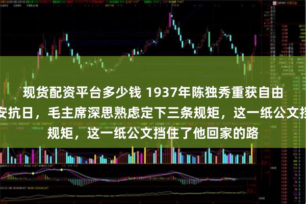 现货配资平台多少钱 1937年陈独秀重获自由，主动请缨去延安抗日，毛主席深思熟虑定下三条规矩，这一纸公文挡住了他回家的路