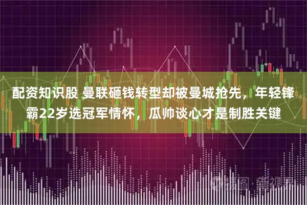配资知识股 曼联砸钱转型却被曼城抢先，年轻锋霸22岁选冠军情怀，瓜帅谈心才是制胜关键