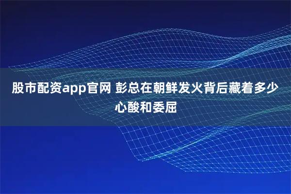 股市配资app官网 彭总在朝鲜发火背后藏着多少心酸和委屈