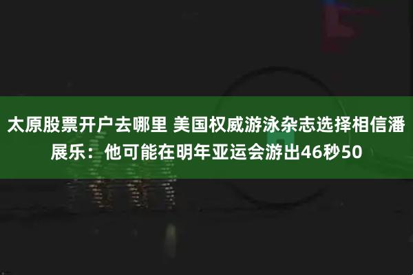 太原股票开户去哪里 美国权威游泳杂志选择相信潘展乐：他可能在明年亚运会游出46秒50