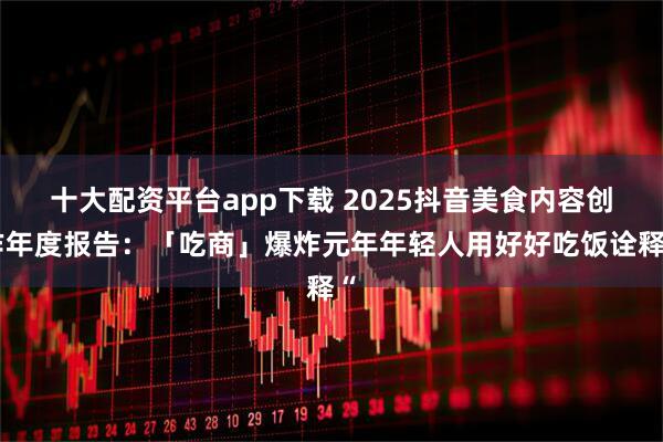 十大配资平台app下载 2025抖音美食内容创作年度报告：「吃商」爆炸元年年轻人用好好吃饭诠释“
