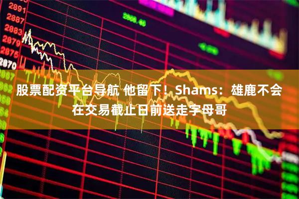 股票配资平台导航 他留下！Shams：雄鹿不会在交易截止日前送走字母哥