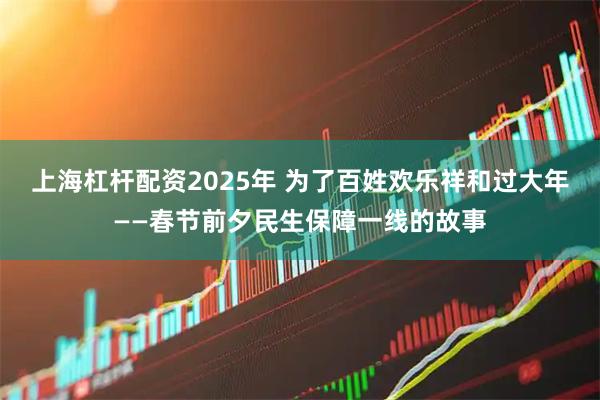 上海杠杆配资2025年 为了百姓欢乐祥和过大年——春节前夕民生保障一线的故事