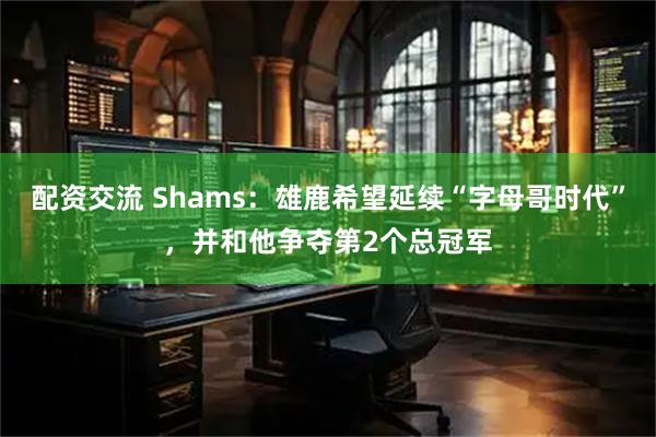 配资交流 Shams：雄鹿希望延续“字母哥时代”，并和他争夺第2个总冠军