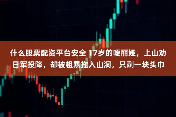 什么股票配资平台安全 17岁的嘎丽娅，上山劝日军投降，却被粗暴拖入山洞，只剩一块头巾