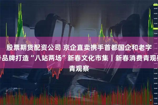股票期货配资公司 京企直卖携手首都国企和老字号品牌打造“八站两场”新春文化市集｜新春消费青观察