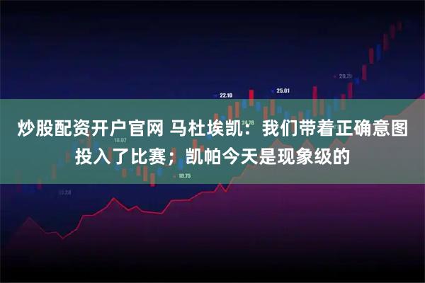 炒股配资开户官网 马杜埃凯：我们带着正确意图投入了比赛；凯帕今天是现象级的