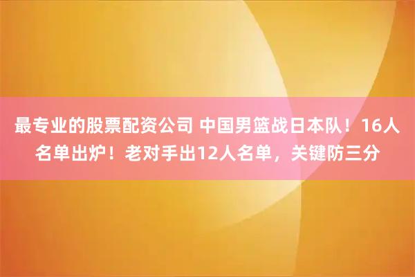 最专业的股票配资公司 中国男篮战日本队！16人名单出炉！老对手出12人名单，关键防三分
