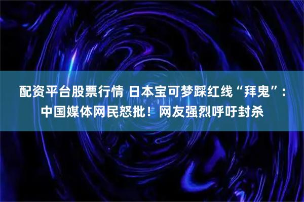 配资平台股票行情 日本宝可梦踩红线“拜鬼”：中国媒体网民怒批！网友强烈呼吁封杀