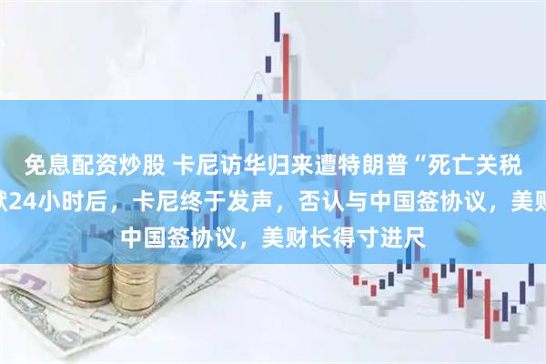 免息配资炒股 卡尼访华归来遭特朗普“死亡关税”威胁！沉默24小时后，卡尼终于发声，否认与中国签协议，美财长得寸进尺