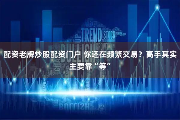 配资老牌炒股配资门户 你还在频繁交易？高手其实主要靠“等”