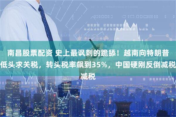 南昌股票配资 史上最讽刺的跪舔！越南向特朗普低头求关税，转头税率飙到35%，中国硬刚反倒减税