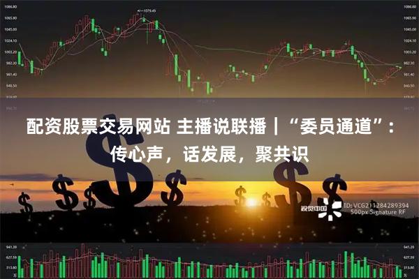 配资股票交易网站 主播说联播｜“委员通道”：传心声，话发展，聚共识