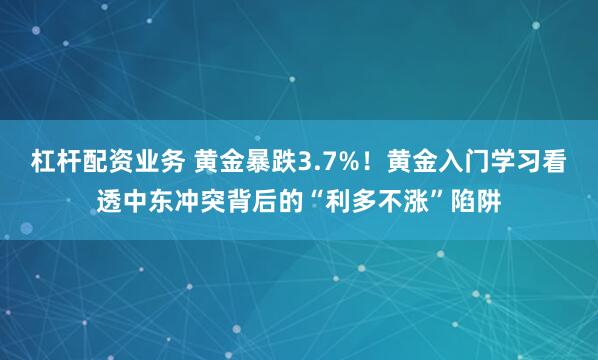 杠杆配资业务 黄金暴跌3.7%！黄金入门学习看透中东冲突背后的“利多不涨”陷阱