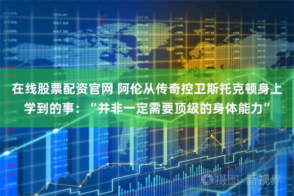 在线股票配资官网 阿伦从传奇控卫斯托克顿身上学到的事：“并非一定需要顶级的身体能力”